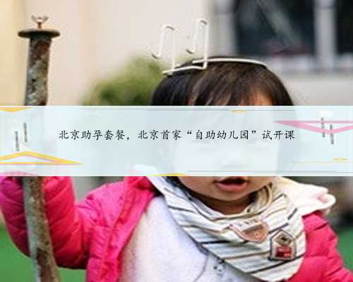 北京助孕套餐，北京首家“自助幼儿园”试开课